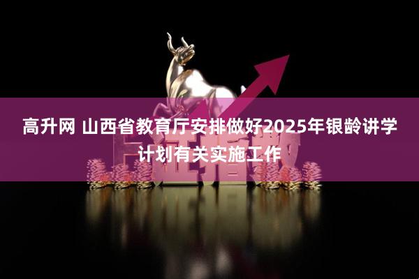 高升网 山西省教育厅安排做好2025年银龄讲学计划有关实施工作