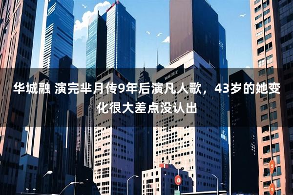 华城融 演完芈月传9年后演凡人歌,43岁的她变化很大差点没认出