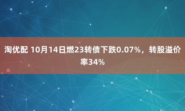 淘优配 10月14日燃23转债下跌0.07%，转股溢价率34%