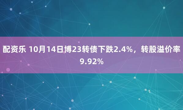 配资乐 10月14日博23转债下跌2.4%，转股溢价率9.92%