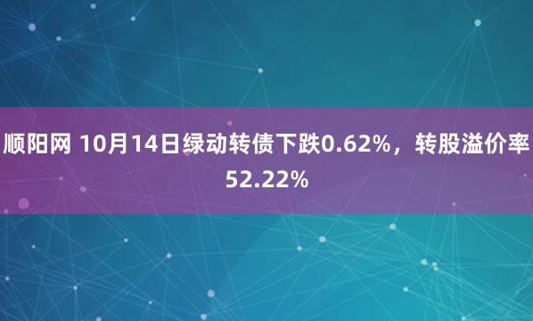 顺阳网 10月14日绿动转债下跌0.62%，转股溢价率52.22%