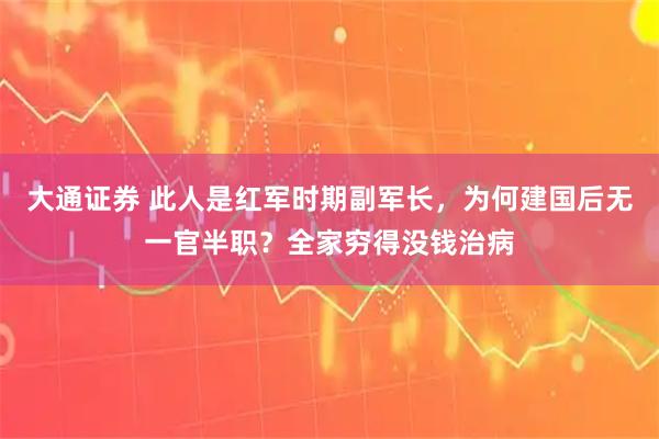 大通证券 此人是红军时期副军长，为何建国后无一官半职？全家穷得没钱治病