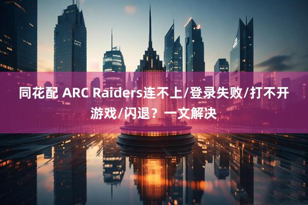 同花配 ARC Raiders连不上/登录失败/打不开游戏/闪退？一文解决