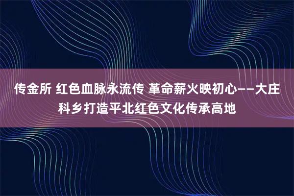 传金所 红色血脉永流传 革命薪火映初心——大庄科乡打造平北红色文化传承高地