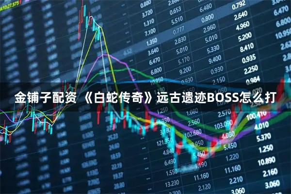 金铺子配资 《白蛇传奇》远古遗迹BOSS怎么打