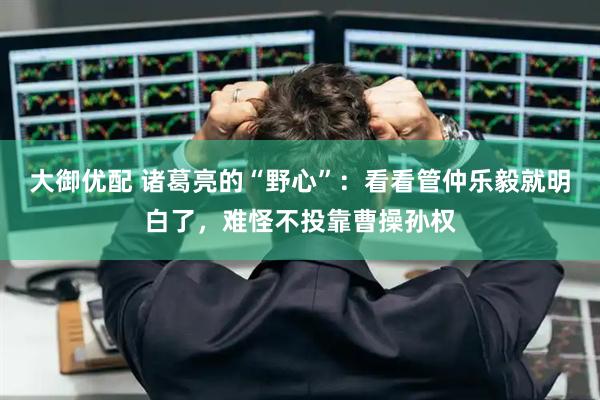 大御优配 诸葛亮的“野心”:看看管仲乐毅就明白了,难怪不投靠曹操孙权