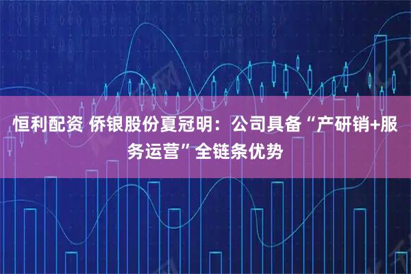 恒利配资 侨银股份夏冠明:公司具备“产研销+服务运营”全链条优势