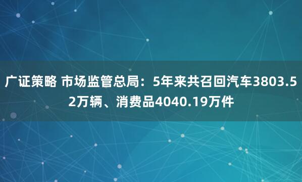 广证策略 市场监管总局:5年来共召回汽车3803.52万辆、消费品4040.19万件