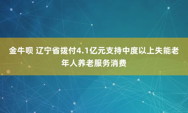 金牛呗 辽宁省拨付4.1亿元支持中度以上失能老年人养老服务消费