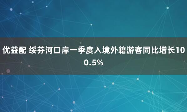 优益配 绥芬河口岸一季度入境外籍游客同比增长100.5%