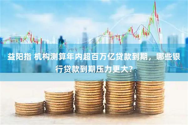 益阳指 机构测算年内超百万亿贷款到期,哪些银行贷款到期压力更大?