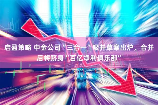 启盈策略 中金公司“三合一”吸并草案出炉,合并后将跻身“百亿净利俱乐部”